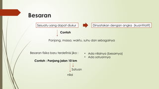 Besaran
Sesuatu yang dapat diukur Dinyatakan dengan angka (kuantitatif)
Contoh
Panjang, massa, waktu, suhu dan sebagainya
Besaran fisika baru terdefinisi jika : • Ada nilainya (besarnya)
• Ada satuannya
Contoh : Panjang jalan 10 km
nilai
Satuan
 