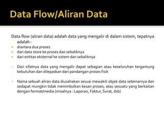 PROSESAda bbrp hal yang perlu diperhatikan tentang proses :Proses harus memiliki input dan output.Proses dapat dihubungkan dgn entitas luar, data store atau proses melalui alur data.Sistem/bagian/divisi/departemen yang sedang dianalisis oleh profesional sistem digambarkan dgn komponen proses.