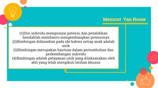 (1)Diri individu mempunyai potensi, dan pendidikan
hendaklah membantu mengembangkan potensinya
(2)Bimbingan didasarkan pada ide bahwa setiap anak adalah
unik
(3)Bimbingan merupakan bantuan dalam pertumbuhan dan
perkembangan individu
(4)Bimbingan adalah pelayanan unik yang dilaksanakan oleh
ahli yang telah mengikuti latihan khusus
 