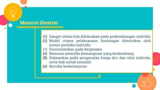 (1) Sangat utama bila difokuskan pada perkembangan individu
(2) Model utama pelaksanaan bimbingan ditentukan oleh
proses perilaku individu
(3) Diorientasikan pada kerjasama
(4) Manusia memiliki kemampuan yang berkembang
(5) Didasarkan pada pengenalan harga diri dan nilai individu,
serta hak untuk memilih
(6) Bersifat berkelanjutan
 