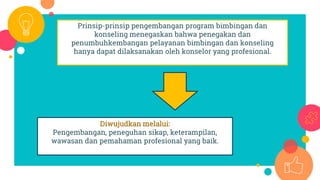 Prinsip-prinsip pengembangan program bimbingan dan
konseling menegaskan bahwa penegakan dan
penumbuhkembangan pelayanan bimbingan dan konseling
hanya dapat dilaksanakan oleh konselor yang profesional.
Diwujudkan melalui:
Pengembangan, peneguhan sikap, keterampilan,
wawasan dan pemahaman profesional yang baik.
 