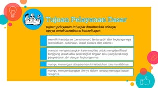 tujuan pelayanan ini dapat dirumuskan sebagai
upaya untuk membantu konseli agar:
memiliki kesadaran (pemahaman) tentang diri dan lingkungannya
(pendidikan, pekerjaan, sosial budaya dan agama)
mampu mengembangkan keterampilan untuk mengidentifikasi
tanggung jawab atau seperangkat tingkah laku yang layak bagi
penyesuaian diri dengan lingkungannya
mampu menangani atau memenuhi kebutuhan dan masalahnya
mampu mengembangkan dirinya dalam rangka mencapai tujuan
hidupnya.
 