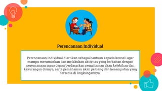 Perencanaan Individual
Perencanaan individual diartikan sebagai bantuan kepada konseli agar
mampu merumuskan dan melakukan aktivitas yang berkaitan dengan
perencanaan masa depan berdasarkan pemahaman akan kelebihan dan
kekurangan dirinya, serta pemahaman akan peluang dan kesempatan yang
tersedia di lingkungannya.
 