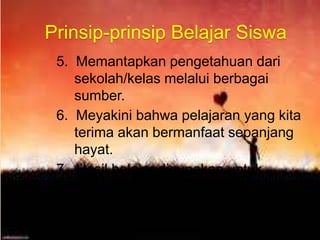 5. Memantapkan pengetahuan dari
sekolah/kelas melalui berbagai
sumber.
6. Meyakini bahwa pelajaran yang kita
terima akan bermanfaat sepanjang
hayat.
7. Hasil belajar digunakan untuk
mempelajari hal lain.
Prinsip-prinsip Belajar Siswa
 