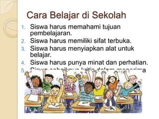 Cara Belajar di Sekolah
1. Siswa harus memahami tujuan
pembelajaran.
2. Siswa harus memiliki sifat terbuka.
3. Siswa harus menyiapkan alat untuk
belajar.
4. Siswa harus punya minat dan perhatian.
5. Siswa sebaiknya kritis dalam menerima
pelajaran.
 