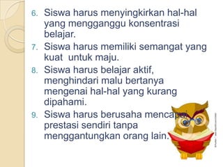 6. Siswa harus menyingkirkan hal-hal
yang mengganggu konsentrasi
belajar.
7. Siswa harus memiliki semangat yang
kuat untuk maju.
8. Siswa harus belajar aktif,
menghindari malu bertanya
mengenai hal-hal yang kurang
dipahami.
9. Siswa harus berusaha mencapai
prestasi sendiri tanpa
menggantungkan orang lain.
 