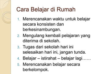 Cara Belajar di Rumah
1. Merencanakan waktu untuk belajar
secara konsisten dan
berkesinambungan.
2. Mengulang kembali pelajaran yang
diterima di sekolah.
3. Tugas dari sekolah hari ini
selesaikan hari ini, jangan tunda.
4. Belajar – istirahat – belajar lagi……
5. Merencanakan belajar secara
berkelompok.
 