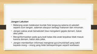 Jangan Lakukan
• Melarang anak melakukan kontak fisik langsung selama di sekolah
seperti cium tangan, salaman ataupun berbagi makanan dan minuman.
• Jangan paksa anak bersekolah bisa mengalami gejala demam, batuk
atau pilek.
• Menginformasikan pada guru/wali kelas bila anak terpaksa tidak masuk
karena demam, batuk atau pilek.
• Jangan memberikan informasi mengenai guru/murid/staf yang sakit
kepada orang – orang yang tidak berkepentingan seperti wartawan
 