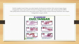 Setelah mengikuti materi diatas, saya minta kepada seluruh peserta membuat vidio mencuci tangan dengan
menggunakan sabun seperti gambar di bawah ini dengan berdurasi 2 menit, vidio di kirim kepanitia MPLS.
Vidio paling lambat di kirimkan besok pagi kepada panitia MPLS melalui kiriman Whastup. Pembuatan vidio dengan
menggunakan seragam sekolah.
 