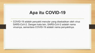 Apa itu COVID-19
• COVID-19 adalah penyakit menular yang disebabkan oleh virus
SARS-CoV-2. Dengan kata lain, SARS-CoV-2 adalah nama
virusnya, sementara COVID-19 adalah nama penyakitnya.
 
