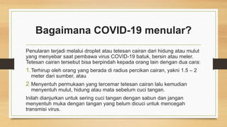 Bagaimana COVID-19 menular?
Penularan terjadi melalui droplet atau tetesan cairan dari hidung atau mulut
yang menyebar saat pembawa virus COVID-19 batuk, bersin atau meler.
Tetesan cairan tersebut bisa berpindah kepada orang lain dengan dua cara:
1.Terhirup oleh orang yang berada di radius percikan cairan, yakni 1.5 – 2
meter dari sumber, atau
2.Menyentuh permukaan yang tercemar tetesan cairan lalu kemudian
menyentuh mulut, hidung atau mata sebelum cuci tangan.
Inilah dianjurkan untuk sering cuci tangan dengan sabun dan jangan
menyentuh muka dengan tangan yang belum dicuci untuk mencegah
transmisi virus.
 