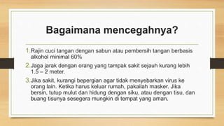 Bagaimana mencegahnya?
1.Rajin cuci tangan dengan sabun atau pembersih tangan berbasis
alkohol minimal 60%
2.Jaga jarak dengan orang yang tampak sakit sejauh kurang lebih
1.5 – 2 meter.
3.Jika sakit, kurangi bepergian agar tidak menyebarkan virus ke
orang lain. Ketika harus keluar rumah, pakailah masker. Jika
bersin, tutup mulut dan hidung dengan siku, atau dengan tisu, dan
buang tisunya sesegera mungkin di tempat yang aman.
 
