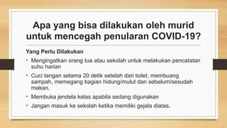 Apa yang bisa dilakukan oleh murid
untuk mencegah penularan COVID-19?
Yang Perlu Dilakukan
• Mengingatkan orang tua atau sekolah untuk melakukan pencatatan
suhu harian
• Cuci tangan selama 20 detik setelah dari toilet, membuang
sampah, memegang bagian hidung/mulut dan sebelum/sesudah
makan.
• Membuka jendela kelas apabila sedang digunakan
• Jangan masuk ke sekolah ketika memiliki gejala diatas.
 