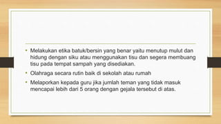• Melakukan etika batuk/bersin yang benar yaitu menutup mulut dan
hidung dengan siku atau menggunakan tisu dan segera membuang
tisu pada tempat sampah yang disediakan.
• Olahraga secara rutin baik di sekolah atau rumah
• Melaporkan kepada guru jika jumlah teman yang tidak masuk
mencapai lebih dari 5 orang dengan gejala tersebut di atas.
 