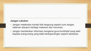Jangan Lakukan
• Jangan melakukan kontak fisik langsung seperti cium tangan,
salaman ataupun berbagi makanan dan minuman.
• Jangan memberikan informasi mengenai guru/murid/staf yang sakit
kepada orang-orang yang tidak berkepentingan seperti wartawan.
 