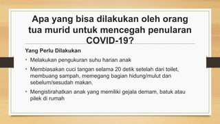 Apa yang bisa dilakukan oleh orang
tua murid untuk mencegah penularan
COVID-19?
Yang Perlu Dilakukan
• Melakukan pengukuran suhu harian anak
• Membiasakan cuci tangan selama 20 detik setelah dari toilet,
membuang sampah, memegang bagian hidung/mulut dan
sebelum/sesudah makan.
• Mengistirahatkan anak yang memiliki gejala demam, batuk atau
pilek di rumah
 