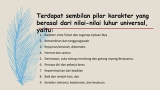 Terdapat sembilan pilar karakter yang
berasal dari nilai-nilai luhur universal,
yaitu:
1. Karakter cinta Tuhan dan segenap ciptaan-Nya
2. Kemandirian dan tanggungjawab
3. Kejujuran/amanah, diplomatis
4. Hormat dan santun
5. Dermawan, suka tolong-menolong dan gotong royong/kerjasama;
6. Percaya diri dan pekerja keras
7. Kepemimpinan dan keadilan
8. Baik dan rendah hati, dan
9. Karakter toleransi, kedamaian, dan kesatuan.
 