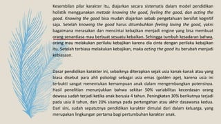 Kesembilan pilar karakter itu, diajarkan secara sistematis dalam model pendidikan
holistik menggunakan metode knowing the good, feeling the good, dan acting the
good. Knowing the good bisa mudah diajarkan sebab pengetahuan bersifat kognitif
saja. Setelah knowing the good harus ditumbuhkan feeling loving the good, yakni
bagaimana merasakan dan mencintai kebajikan menjadi engine yang bisa membuat
orang senantiasa mau berbuat sesuatu kebaikan. Sehingga tumbuh kesadaran bahwa,
orang mau melakukan perilaku kebajikan karena dia cinta dengan perilaku kebajikan
itu. Setelah terbiasa melakukan kebajikan, maka acting the good itu berubah menjadi
kebiasaan.
Dasar pendidikan karakter ini, sebaiknya diterapkan sejak usia kanak-kanak atau yang
biasa disebut para ahli psikologi sebagai usia emas (golden age), karena usia ini
terbukti sangat menentukan kemampuan anak dalam mengembangkan potensinya.
Hasil penelitian menunjukkan bahwa sekitar 50% variabilitas kecerdasan orang
dewasa sudah terjadi ketika anak berusia 4 tahun. Peningkatan 30% berikutnya terjadi
pada usia 8 tahun, dan 20% sisanya pada pertengahan atau akhir dasawarsa kedua.
Dari sini, sudah sepatutnya pendidikan karakter dimulai dari dalam keluarga, yang
merupakan lingkungan pertama bagi pertumbuhan karakter anak.
 