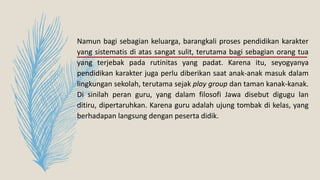 Namun bagi sebagian keluarga, barangkali proses pendidikan karakter
yang sistematis di atas sangat sulit, terutama bagi sebagian orang tua
yang terjebak pada rutinitas yang padat. Karena itu, seyogyanya
pendidikan karakter juga perlu diberikan saat anak-anak masuk dalam
lingkungan sekolah, terutama sejak play group dan taman kanak-kanak.
Di sinilah peran guru, yang dalam filosofi Jawa disebut digugu lan
ditiru, dipertaruhkan. Karena guru adalah ujung tombak di kelas, yang
berhadapan langsung dengan peserta didik.
 