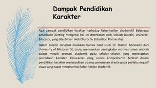 Dampak Pendidikan
Karakter
Apa dampak pendidikan karakter terhadap keberhasilan akademik? Beberapa
penemuan penting mengenai hal ini diterbitkan oleh sebuah buletin, Character
Educator, yang diterbitkan oleh Character Education Partnership.
Dalam buletin tersebut diuraikan bahwa hasil studi Dr. Marvin Berkowitz dari
University of Missouri- St. Louis, menunjukan peningkatan motivasi siswa sekolah
dalam meraih prestasi akademik pada sekolah-sekolah yang menerapkan
pendidikan karakter. Kelas-kelas yang secara komprehensif terlibat dalam
pendidikan karakter menunjukkan adanya penurunan drastis pada perilaku negatif
siswa yang dapat menghambat keberhasilan akademik.
 
