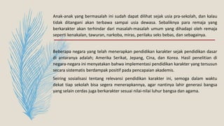 Anak-anak yang bermasalah ini sudah dapat dilihat sejak usia pra-sekolah, dan kalau
tidak ditangani akan terbawa sampai usia dewasa. Sebaliknya para remaja yang
berkarakter akan terhindar dari masalah-masalah umum yang dihadapi oleh remaja
seperti kenakalan, tawuran, narkoba, miras, perilaku seks bebas, dan sebagainya.
Beberapa negara yang telah menerapkan pendidikan karakter sejak pendidikan dasar
di antaranya adalah; Amerika Serikat, Jepang, Cina, dan Korea. Hasil penelitian di
negara-negara ini menyatakan bahwa implementasi pendidikan karakter yang tersusun
secara sistematis berdampak positif pada pencapaian akademis.
Seiring sosialisasi tentang relevansi pendidikan karakter ini, semoga dalam waktu
dekat tiap sekolah bisa segera menerapkannya, agar nantinya lahir generasi bangsa
yang selain cerdas juga berkarakter sesuai nilai-nilai luhur bangsa dan agama.
 