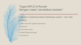 Tugas MPLS di Rumah
Dengan materi “pendidikan karakter”
Coba beri contohnya dalam kehidupan sehari – hari nilai
karakter
1. Cinta Tuhan dan segenap ciptaannya
2. Kejujuran
3. Hormat dan satun
4. Saling tolong menolong
5. Percaya diri
 