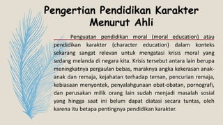 Pengertian Pendidikan Karakter
Menurut Ahli
Penguatan pendidikan moral (moral education) atau
pendidikan karakter (character education) dalam konteks
sekarang sangat relevan untuk mengatasi krisis moral yang
sedang melanda di negara kita. Krisis tersebut antara lain berupa
meningkatnya pergaulan bebas, maraknya angka kekerasan anak-
anak dan remaja, kejahatan terhadap teman, pencurian remaja,
kebiasaan menyontek, penyalahgunaan obat-obatan, pornografi,
dan perusakan milik orang lain sudah menjadi masalah sosial
yang hingga saat ini belum dapat diatasi secara tuntas, oleh
karena itu betapa pentingnya pendidikan karakter.
 