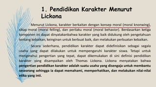 1. Pendidikan Karakter Menurut
Lickona
Menurut Lickona, karakter berkaitan dengan konsep moral (moral knonwing),
sikap moral (moral felling), dan perilaku moral (moral behavior). Berdasarkan ketiga
komponen ini dapat dinyatakanbahwa karakter yang baik didukung oleh pengetahuan
tentang kebaikan, keinginan untuk berbuat baik, dan melakukan perbuatan kebaikan.
Secara sederhana, pendidikan karakter dapat didefinisikan sebagai segala
usaha yang dapat dilakukan untuk mempengaruhi karakter siswa. Tetapi untuk
mengetahui pengertian yang tepat, dapat dikemukakan di sini definisi pendidikan
karakter yang disampaikan oleh Thomas Lickona. Lickona menyatakan bahwa
pengertian pendidikan karakter adalah suatu usaha yang disengaja untuk membantu
seseorang sehingga ia dapat memahami, memperhatikan, dan melakukan nilai-nilai
etika yang inti.
 