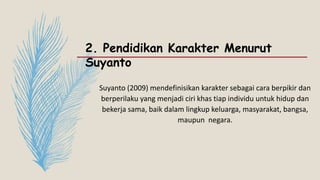 2. Pendidikan Karakter Menurut
Suyanto
Suyanto (2009) mendefinisikan karakter sebagai cara berpikir dan
berperilaku yang menjadi ciri khas tiap individu untuk hidup dan
bekerja sama, baik dalam lingkup keluarga, masyarakat, bangsa,
maupun negara.
 