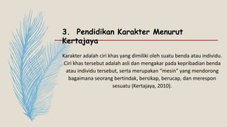 3. Pendidikan Karakter Menurut
Kertajaya
Karakter adalah ciri khas yang dimiliki oleh suatu benda atau individu.
Ciri khas tersebut adalah asli dan mengakar pada kepribadian benda
atau individu tersebut, serta merupakan “mesin” yang mendorong
bagaimana seorang bertindak, bersikap, berucap, dan merespon
sesuatu (Kertajaya, 2010).
 