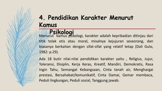 4. Pendidikan Karakter Menurut
Kamus
Psikologi
Menurut kamus psikologi, karakter adalah kepribadian ditinjau dari
titik tolak etis atau moral, misalnya kejujuran seseorang, dan
biasanya berkaitan dengan sifat-sifat yang relatif tetap (Dali Gulo,
1982: p.29).
Ada 18 butir nilai-nilai pendidikan karakter yaitu , Religius, Jujur,
Toleransi, Disiplin, Kerja Keras, Kreatif, Mandiri, Demokratis, Rasa
Ingin Tahu, Semangat Kebangsaan, Cinta tanah air, Menghargai
prestasi, Bersahabat/komunikatif, Cinta Damai, Gemar membaca,
Peduli lingkungan, Peduli sosial, Tanggung jawab.
 