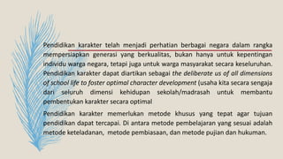 Pendidikan karakter telah menjadi perhatian berbagai negara dalam rangka
mempersiapkan generasi yang berkualitas, bukan hanya untuk kepentingan
individu warga negara, tetapi juga untuk warga masyarakat secara keseluruhan.
Pendidikan karakter dapat diartikan sebagai the deliberate us of all dimensions
of school life to foster optimal character development (usaha kita secara sengaja
dari seluruh dimensi kehidupan sekolah/madrasah untuk membantu
pembentukan karakter secara optimal
Pendidikan karakter memerlukan metode khusus yang tepat agar tujuan
pendidikan dapat tercapai. Di antara metode pembelajaran yang sesuai adalah
metode keteladanan, metode pembiasaan, dan metode pujian dan hukuman.
 