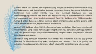 Karakter adalah cara berpikir dan berperilaku yang menjadi ciri khas tiap individu untuk hidup
dan bekerjasama, baik dalam lingkup keluarga, masyarakat, bangsa dan negara. Individu yang
berkarakter baik adalah individu yang bisa membuat keputusan dan siap
mempertanggungjawabkan tiap akibat dari keputusan yang ia buat.Pembentukan karakter
merupakan salah satu tujuan pendidikan nasional. Pasal I UU Sisdiknas tahun 2003 menyatakan
bahwa di antara tujuan pendidikan nasional adalah mengembangkan potensi peserta didik
untuk memiliki kecerdasan, kepribadian dan akhlak mulia.
Amanah UU Sisdiknas tahun 2003 itu bermaksud agar pendidikan tidak hanya membentuk
insan Indonesia yang cerdas, namun juga berkepribadian atau berkarakter, sehingga nantinya
akan lahir generasi bangsa yang tumbuh berkembang dengan karakter yang bernafas nilai-nilai
luhur bangsa serta agama.
Pendidikan yang bertujuan melahirkan insan cerdas dan berkarakter kuat itu, juga pernah
dikatakan Dr. Martin Luther King, yakni; intelligence plus character… that is the goal of true
education (kecerdasan yang berkarakter… adalah tujuan akhir pendidikan yang sebenarnya).
 