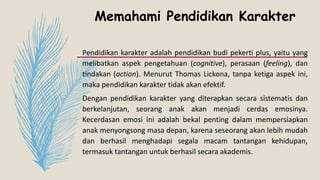 Memahami Pendidikan Karakter
Pendidikan karakter adalah pendidikan budi pekerti plus, yaitu yang
melibatkan aspek pengetahuan (cognitive), perasaan (feeling), dan
tindakan (action). Menurut Thomas Lickona, tanpa ketiga aspek ini,
maka pendidikan karakter tidak akan efektif.
Dengan pendidikan karakter yang diterapkan secara sistematis dan
berkelanjutan, seorang anak akan menjadi cerdas emosinya.
Kecerdasan emosi ini adalah bekal penting dalam mempersiapkan
anak menyongsong masa depan, karena seseorang akan lebih mudah
dan berhasil menghadapi segala macam tantangan kehidupan,
termasuk tantangan untuk berhasil secara akademis.
 