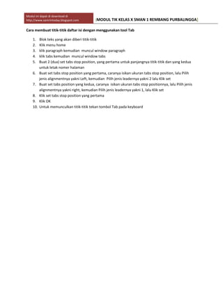Modul ini dapat di download di
http://www.samrintoday.blogspot.com [MODUL TIK KELAS X SMAN 1 REMBANG PURBALINGGA]
Cara membuat titik-titik daftar isi dengan menggunakan tool Tab
1. Blok teks yang akan diberi titik-titik
2. Klik menu home
3. klik paragraph kemudian muncul window paragraph
4. klik tabs kemudian muncul window tabs
5. Buat 2 (dua) set tabs stop position, yang pertama untuk panjangnya titik-titik dan yang kedua
untuk letak nomer halaman
6. Buat set tabs stop position yang pertama, caranya isikan ukuran tabs stop position, lalu Pilih
jenis alignmentnya yakni Left, kemudian Pilih jenis leadernya yakni 2 lalu Klik set
7. Buat set tabs position yang kedua, caranya isikan ukuran tabs stop positionnya, lalu Pilih jenis
alignmentnya yakni right, kemudian Pilih jenis leadernya yakni 1, lalu Klik set
8. Klik set tabs stop position yang pertama
9. Klik OK
10. Untuk memunculkan titik-titik tekan tombol Tab pada keyboard
 