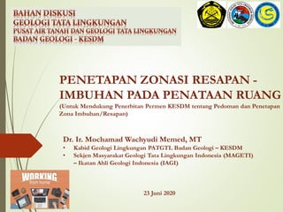 Dr. Ir. Mochamad Wachyudi Memed, MT
• Kabid Geologi Lingkungan PATGTL Badan Geologi – KESDM
• Sekjen Masyarakat Geologi Tata Lingkungan Indonesia (MAGETI)
– Ikatan Ahli Geologi Indonesia (IAGI)
23 Juni 2020
PENETAPAN ZONASI RESAPAN -
IMBUHAN PADA PENATAAN RUANG
(Untuk Mendukung Penerbitan Permen KESDM tentang Pedoman dan Penetapan
Zona Imbuhan/Resapan)
 