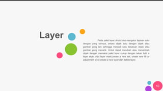 Layer Pada palet layer Anda bisa mengatur lapisan satu
dengan yang lainnya, antara objek satu dengan objek atau
gambar yang lain sehingga menjadi satu kesatuan objek atau
gambar yang menarik. Untuk dapat merubah atau menambah
objek dengan memakai palet layer cukup dengan tekan Add a
layer style, Add layer mask,create a new set, create new fill or
adjustment layer,create a new layer dan delete layer.
10
 