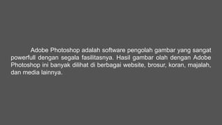 Adobe Photoshop adalah software pengolah gambar yang sangat
powerfull dengan segala fasilitasnya. Hasil gambar olah dengan Adobe
Photoshop ini banyak dilihat di berbagai website, brosur, koran, majalah,
dan media lainnya.
 