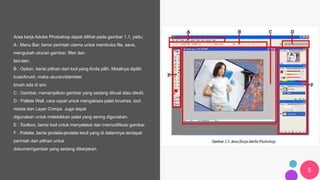 5
Area kerja Adobe Photoshop dapat dilihat pada gambar 1.1, yaitu:
A : Menu Bar, berisi perintah utama untuk membuka file, save,
mengubah ukuran gambar, filter dan
lain-lain.
B : Option, berisi pilihan dari tool yang Anda pilih. Misalnya dipilih
kuas/brush, maka ukuran/diameter
brush ada di sini.
C : Gambar, menampilkan gambar yang sedang dibuat atau diedit.
D : Pallete Well, cara cepat untuk mengakses palet brushes, tool
resets dan Layer Comps. Juga dapat
digunakan untuk meletakkan palet yang sering digunakan.
E : Toolbox, berisi tool untuk menyeleksi dan memodifikasi gambar.
F : Palette, berisi jendela-jendela kecil yang di dalamnya terdapat
perintah dan pilihan untuk
dokumen/gambar yang sedang dikerjakan.
 