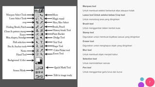 7
Marquee tool
Untuk membuat seleksi berbentuk elips ataupun kotak
Lasso tool Untuk seleksi bebas Crop tool
Untuk memotong area yang diinginkan
Brush tool
Untuk menggambar dalam bentuk kuas
Stamp tool
Digunakan untuk membuat duplikasi sesuai yang diinginkan
Eraser tool
Digunakan untuk menghapus objek yang diinginkan
Blur tool
Untuk membuat objek menjadi kabur
Selection tool
Untuk memindahkan canvas
Pen tool
Untuk menggambar garis lurus dan kurva
 