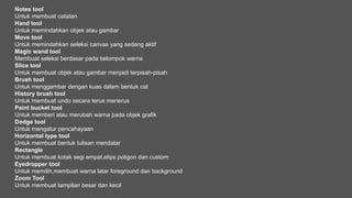 Notes tool
Untuk membuat catatan
Hand tool
Untuk memindahkan objek atau gambar
Move tool
Untuk memindahkan seleksi canvas yang sedang aktif
Magic wand tool
Membuat seleksi berdasar pada kelompok warna
Slice tool
Untuk membuat objek atau gambar menjadi terpisah-pisah
Brush tool
Untuk menggambar dengan kuas dalam bentuk cat
History brush tool
Untuk membuat undo secara terus menerus
Paint bucket tool
Untuk memberi atau merubah warna pada objek grafik
Dodge tool
Untuk mengatur pencahayaan
Horizontal type tool
Untuk membuat bentuk tulisan mendatar
Rectangle
Untuk membuat kotak segi empat,elips poligon dan custom
Eyedropper tool
Untuk memilih,membuat warna latar foreground dan background
Zoom Tool
Untuk membuat tampilan besar dan kecil
 