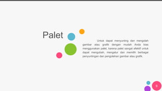 Palet Untuk dapat menyunting dan mengolah
gambar atau grafik dengan mudah Anda bias
menggunakan palet, karena palet sangat efektif untuk
dapat mengubah, mengatur dan memilih berbagai
penyuntingan dan pengolahan gambar atau grafik.
9
 