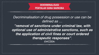 DEKRIMINALISASI 
DEKRIMINALISASI 
PENYALAH GUNA NARKOBA 
Decriminalisation of drug possession or use can be 
defined as …! 
”removal of sanctions under criminal law, with 
optional use of administrative sanctions, such as 
the application of civil fines or court ordered 
therapeutic responses”. ! 
-EMCDDA- 
- 
 
