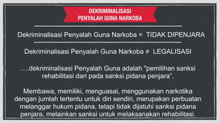 DEKRIMINALISASI 
PENYALAH GUNA NARKOBA 
Dekriminalisasi Penyalah Guna Narkoba = TIDAK DIPENJARA 
Dekriminalisasi Penyalah Guna Narkoba =/ LEGALISASI 
….dekriminalisasi Penyalah Guna adalah "pemilihan sanksi 
rehabilitasi dari pada sanksi pidana penjara”. 
! 
Membawa, memiliki, menguasai, menggunakan narkotika 
dengan jumlah tertentu untuk diri sendiri, merupakan perbuatan 
melanggar hukum pidana, tetapi tidak dijatuhi sanksi pidana 
penjara, melainkan sanksi untuk melaksanakan rehabilitasi. 
 