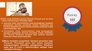 (1)Hakim yang memeriksa perkara Pecandu (Penyalah guna dan dalam 
keadaan ketergantungan). Narkotika dapat: 
a. memutus untuk memerintahkan yang bersangkutan menjalani 
pengobatan dan/atau perawatan melalui rehabilitasi jika 
Pecandu Narkotika tersebut terbukti bersalah melakukan tindak 
pidana Narkotika; atau 
b. menetapkan untuk memerintahkan yang bersangkutan 
menjalani pengobatan dan/atau perawatan melalui rehabilitasi 
jika Pecandu Narkotika tersebut tidak terbukti bersalah 
melakukan tindak pidana Narkotika. 
(2)Masa menjalani pengobatan dan/atau perawatan bagi 
Pecandu (Penyalah guna dan dalam keadaan 
ketergantungan) Narkotika sebagaimana dimaksud 
pada ayat (1) huruf a diperhitungkan sebagai masa 
menjalani hukuman. 
PASAL 
103 
 