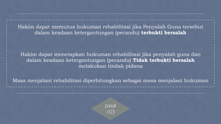 ! 
Hakim dapat memutus hukuman rehabilitasi jika Penyalah Guna tersebut 
dalam keadaan ketergantungan (pecandu) terbukti bersalah 
! 
! 
Hakim dapat menetapkan hukuman rehabilitasi jika penyalah guna dan 
dalam keadaan ketergantungan (pecandu) Tidak terbukti bersalah 
melakukan tindak pidana 
! 
Masa menjalani rehabilitasi diperhitungkan sebagai masa menjalani hukuman 
! 
! 
! 
! 
! 
pasal 
103 
 