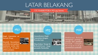 LATAR BELAKANG 
UU NARKOTIKA NO 35/2009 
1961 
Single Convention on 
Narcotic Drugs 
! 
Masalah Kecanduan 
narkotika merupakan 
kejahatan serius dan 
dihukum denga n 
pidana penjara 
Amandemen 
Single 
Convention 
dengan 
Protokol 1971 
! 
Di p e r l u k a n 
T e r a p i & 
Rehabilitasi 
bagi pecandu 
Narkotika 
De k l a r a s i Po l i t i k 
mengenai prinsip - 
prinsip dan panduan 
d a l a m r a n g k a 
m e n g u r a n g i 
permintaan narkotika 
1972 
Amandemen Single 
Convention dengan 
Protokol 1971 
! 
Diperlukan Terapi & 
Rehabilitasi bagi 
pecandu Narkotika 
1988 
 