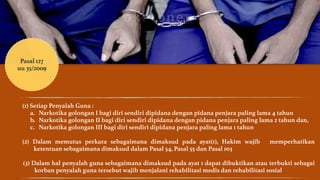 Pasal 127 
uu 35/2009 
! 
(1) Setiap Penyalah Guna : 
a. Narkotika golongan I bagi diri sendiri dipidana dengan pidana penjara paling lama 4 tahun 
b. Narkotika golongan II bagi diri sendiri dipidana dengan pidana penjara paling lama 2 tahun dan, 
c. Narkotika golongan III bagi diri sendiri dipidana penjara paling lama 1 tahun 
! 
(2) Dalam memutus perkara sebagaimana dimaksud pada ayat(1), Hakim wajib memperhatikan 
ketentuan sebagaimana dimaksud dalam Pasal 54, Pasal 55 dan Pasal 103 
! 
(3) Dalam hal penyalah guna sebagaimana dimaksud pada ayat 1 dapat dibuktikan atau terbukti sebagai 
korban penyalah guna tersebut wajib menjalani rehabilitasi medis dan rehabilitasi sosial 
 
