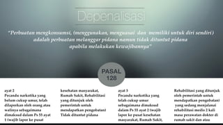 Depenalisasi 
“Perbuatan mengkonsumsi, (menggunakan, menguasai dan memiliki untuk diri sendiri) 
adalah perbuatan melanggar pidana namun tidak dituntut pidana ! 
ayat 2 ! 
Pecandu narkotika yang 
belum cukup umur, telah 
dilaporkan oleh orang atau 
walinya sebagaimana 
dimaksud dalam Ps 55 ayat 
1 (wajib lapor ke pusat 
kesehatan masyarakat, 
Rumah Sakit, Rehabilitasi 
yang ditunjuk oleh 
pemerintah untuk 
mendapatkan pengobatan)! 
Tidak dituntut pidana 
ayat 3 ! 
Pecandu narkotika yang 
telah cukup umur 
sebagaimana dimaksud 
dalam Ps 55 ayat 2 (wajib 
lapor ke pusat kesehatan 
masyarakat, Rumah Sakit, 
Rehabilitasi yang ditunjuk 
oleh pemerintah untuk 
mendapatkan pengobatan)! 
yang sedang menjalanai 
rehabilitasi medis 2 kali 
masa perawatan dokter di 
rumah sakit dan atau 
apabila melakukan kewajibannya” 
PASAL 
128 
 