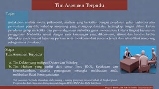 ! 
melakukan analisis medis, psikososial, analisas yang berkaitan dengan peredaran gelap narkotika atas 
permintaan penyidik, terhadap seseorang yang ditangkap dan/atau tertangkap tangan dalam kaitan 
peredaran gelap narkotika dan penyalahgunaan narkotika guna menentukan kriteria tingkat keparahan 
penggunaan Narkotika sesuai dengan jenis kandungan yang dikonsumsi, situasi dan kondisi ketika 
ditangkap pada tempat kejadian perkara serta merekomendasi rencana terapi dan rehabilitasi seseorang 
sebagaimana dimaksud. 
Pengguna Narkoba Lebih Baik Direhabilitasi Daripada Dipenjara 
Tim Asesmen Terpadu 
Tugas! 
Siapa ! 
Tim Asesmen Terpadu ! 
a. Tim Dokter yang meliputi Dokter dan Psikolog! 
b. Tim Hukum yang terdiri dari unsur Polri, BNN, Kejaksaan dan 
Kemenkumham, apabila penanganan tersangka melibatkan anak, 
melibatkan Balai Pemasyarakatan 
Tim Asesmen Terpadu diusulkan oleh masing - masing pimpinan instansi terkait di tingkat pusat, 
Propinsi dan Kab/Kota dan ditetapkan oleh Kepala BNN, BNNP dan BNN Kab/kota 
 
